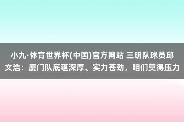 小九·体育世界杯(中国)官方网站 三明队球员邱文浩：厦门队底蕴深厚、实力苍劲，咱们莫得压力