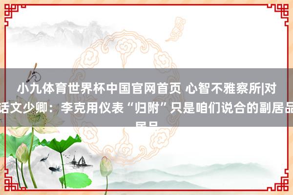 小九体育世界杯中国官网首页 心智不雅察所|对话文少卿：李克用仪表“归附”只是咱们说合的副居品