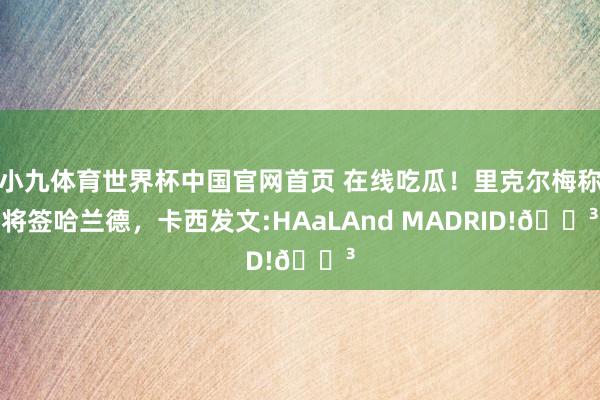 小九体育世界杯中国官网首页 在线吃瓜！里克尔梅称将签哈兰德，卡西发文:HAaLAnd MADRID!😳