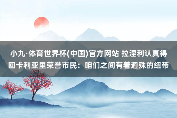 小九·体育世界杯(中国)官方网站 拉涅利认真得回卡利亚里荣誉市民：咱们之间有着迥殊的纽带