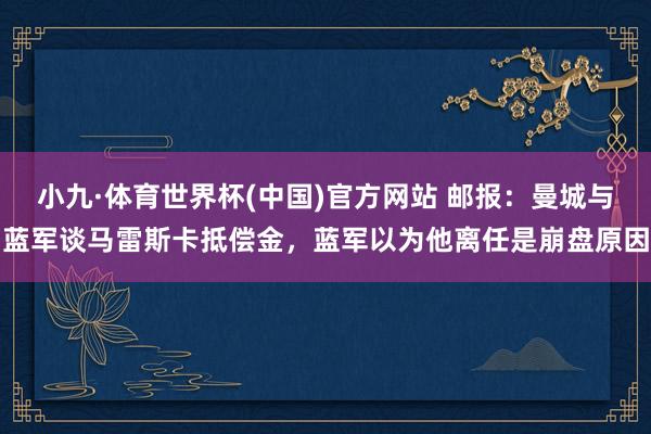 小九·体育世界杯(中国)官方网站 邮报：曼城与蓝军谈马雷斯卡抵偿金，蓝军以为他离任是崩盘原因