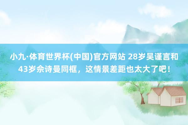 小九·体育世界杯(中国)官方网站 28岁吴谨言和43岁佘诗曼同框，这情景差距也太大了吧！