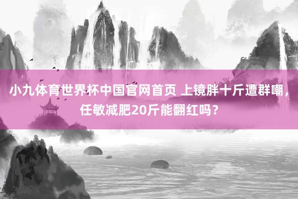 小九体育世界杯中国官网首页 上镜胖十斤遭群嘲，任敏减肥20斤能翻红吗？