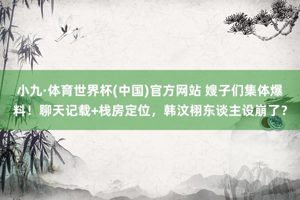 小九·体育世界杯(中国)官方网站 嫂子们集体爆料！聊天记载+栈房定位，韩汶栩东谈主设崩了？