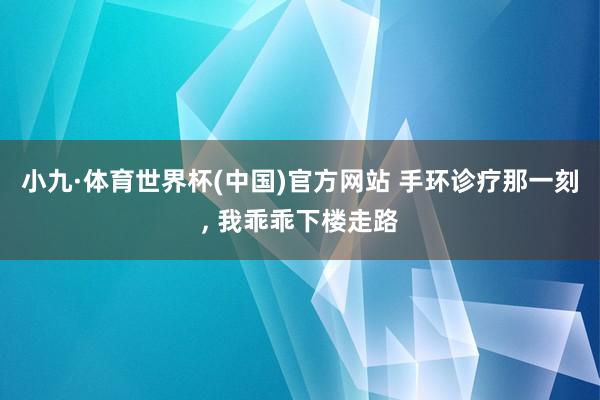 小九·体育世界杯(中国)官方网站 手环诊疗那一刻， 我乖乖下楼走路