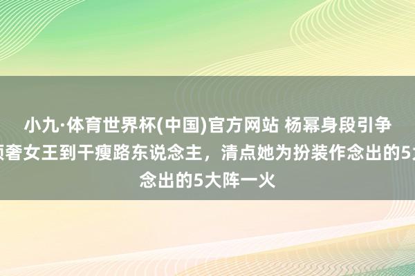 小九·体育世界杯(中国)官方网站 杨幂身段引争议!从顶奢女王到干瘦路东说念主,清点她为扮装作念出的5大阵一火