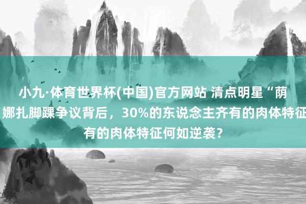 小九·体育世界杯(中国)官方网站 清点明星“荫藏流弊”：娜扎脚踝争议背后，30%的东说念主齐有的肉体特征何如逆袭？