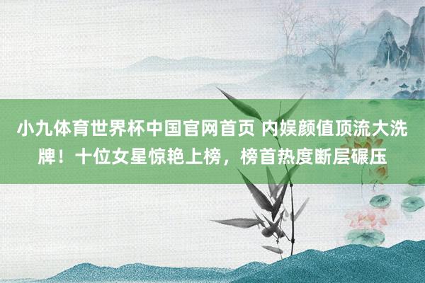小九体育世界杯中国官网首页 内娱颜值顶流大洗牌！十位女星惊艳上榜，榜首热度断层碾压