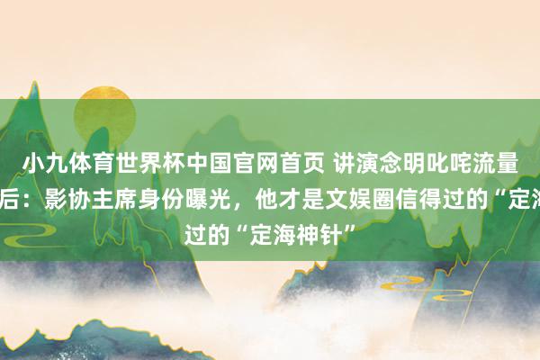 小九体育世界杯中国官网首页 讲演念明叱咤流量明星背后：影协主席身份曝光，他才是文娱圈信得过的“定海神针”