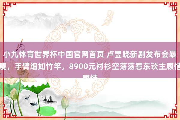 小九体育世界杯中国官网首页 卢昱晓新剧发布会暴瘦，手臂细如竹竿，8900元衬衫空荡荡惹东谈主顾惜