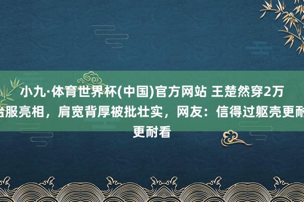 小九·体育世界杯(中国)官方网站 王楚然穿2万8治服亮相,肩宽背厚被批壮实,网友:信得过躯壳更耐看