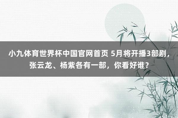 小九体育世界杯中国官网首页 5月将开播3部剧，张云龙、杨紫各有一部，你看好谁？