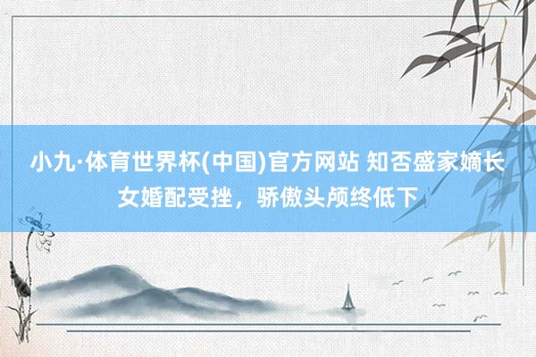 小九·体育世界杯(中国)官方网站 知否盛家嫡长女婚配受挫,骄傲头颅终低下