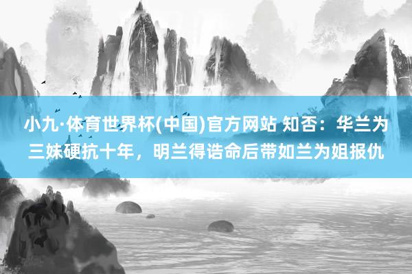 小九·体育世界杯(中国)官方网站 知否：华兰为三妹硬抗十年，明兰得诰命后带如兰为姐报仇