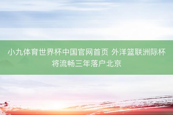 小九体育世界杯中国官网首页 外洋篮联洲际杯将流畅三年落户北京
