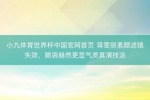 小九体育世界杯中国官网首页 蒋雯丽素颜滤镜失效，眼袋赫然更显气质真演技派