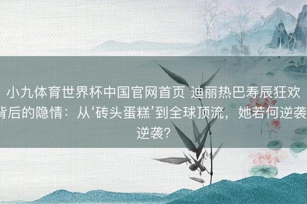 小九体育世界杯中国官网首页 迪丽热巴寿辰狂欢背后的隐情：从‘砖头蛋糕’到全球顶流，她若何逆袭？