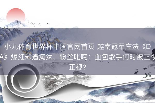 小九体育世界杯中国官网首页 越南冠军庄法《DNA》爆红却遭淘汰，粉丝叱咤：血包歌手何时被正视？