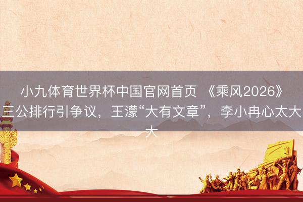 小九体育世界杯中国官网首页 《乘风2026》三公排行引争议，王濛“大有文章”，李小冉心太大