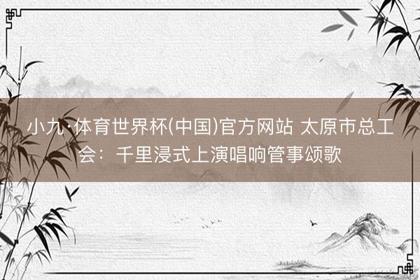 小九·体育世界杯(中国)官方网站 太原市总工会：千里浸式上演唱响管事颂歌