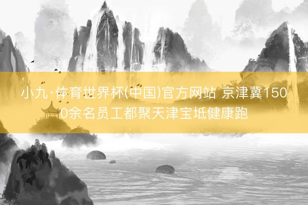 小九·体育世界杯(中国)官方网站 京津冀1500余名员工都聚天津宝坻健康跑