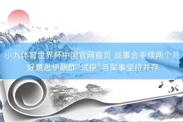 小九体育世界杯中国官网首页 战事合手续两个月 好意思伊酬酢“试探”与军事坚持并存