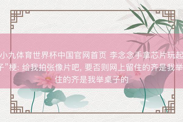 小九体育世界杯中国官网首页 李念念手拿芯片玩起“举桌子”梗: 给我拍张像片吧， 要否则网上留住的齐是我举桌子的