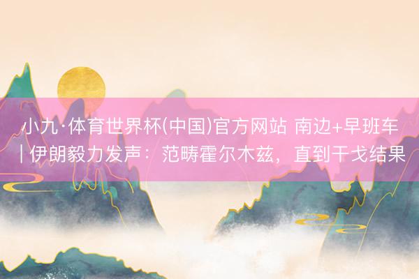 小九·体育世界杯(中国)官方网站 南边+早班车 | 伊朗毅力发声：范畴霍尔木兹，直到干戈结果