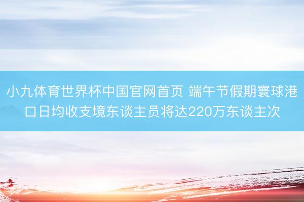 小九体育世界杯中国官网首页 端午节假期寰球港口日均收支境东谈主员将达220万东谈主次