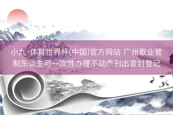 小九·体育世界杯(中国)官方网站 广州歇业管制东谈主可一次性办理不动产刊出查封登记