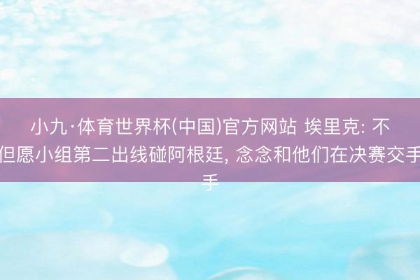 小九·体育世界杯(中国)官方网站 埃里克: 不但愿小组第二出线碰阿根廷, 念念和他们在决赛交手