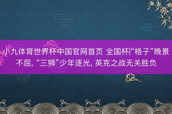 小九体育世界杯中国官网首页 全国杯|“格子”晚景不屈， “三狮”少年逐光， 英克之战无关胜负
