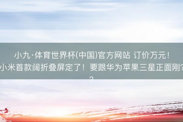 小九·体育世界杯(中国)官方网站 订价万元！小米首款阔折叠屏定了！要跟华为苹果三星正面刚？