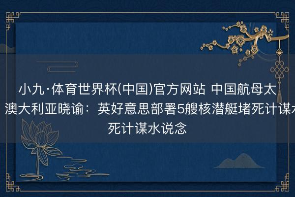 小九·体育世界杯(中国)官方网站 中国航母太强悍,澳大利亚晓谕:英好意思部署5艘核潜艇堵死计谋水说念