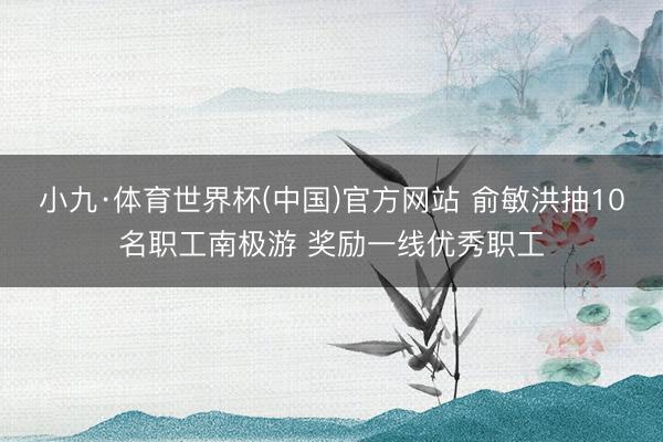小九·体育世界杯(中国)官方网站 俞敏洪抽10名职工南极游 奖励一线优秀职工