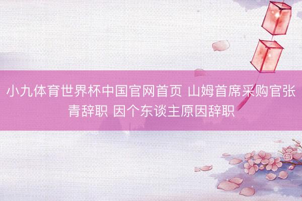 小九体育世界杯中国官网首页 山姆首席采购官张青辞职 因个东谈主原因辞职